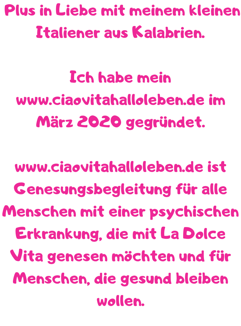  Plus in Liebe mit meinem kleinen Italiener aus Kalabrien.
Ich habe mein www.ciaovitahalloleben.de im März 2020 gegründet.
www.ciaovitahalloleben.de ist Genesungsbegleitung für alle Menschen mit einer psychischen Erkrankung, die mit La Dolce Vita genesen möchten und für Menschen, die gesund bleiben wollen.
