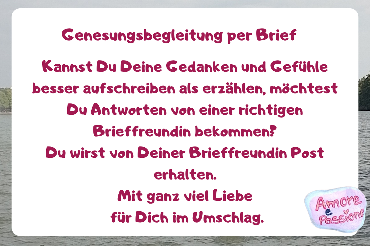 Genesungsbegleitung per Brief.
Kannst Du Deine Gedanken und Gefühle besser aufschreiben als erzählen, möchtest Du Antworten von einer richtigen Brieffreundin bekommen?
Du wirst von Deiner Brieffreundin Post erhalten.
Mit ganz viel Liebe
für Dich im Umschlag.