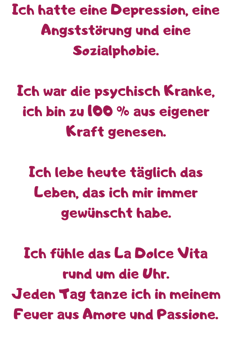 
Ich hatte eine Depression, eine Angststörung und eine Sozialphobie. 
Ich war die psychisch Kranke, ich bin zu 100 % aus eigener Kraft genesen. 
Ich lebe heute täglich das Leben, das ich mir immer gewünscht habe. 
Ich fühle das La Dolce Vita rund um die Uhr.
Jeden Tag tanze ich in meinem Feuer aus Amore und Passione.
