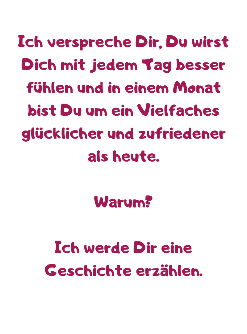Ich verspreche Dir, Du wirst Dich mit jedem Tag besser fühlen und in einem Monat bist Du um ein Vielfaches glücklicher und zufriedener als heute.
Warum?
Ich werde Dir eine Geschichte erzählen.
