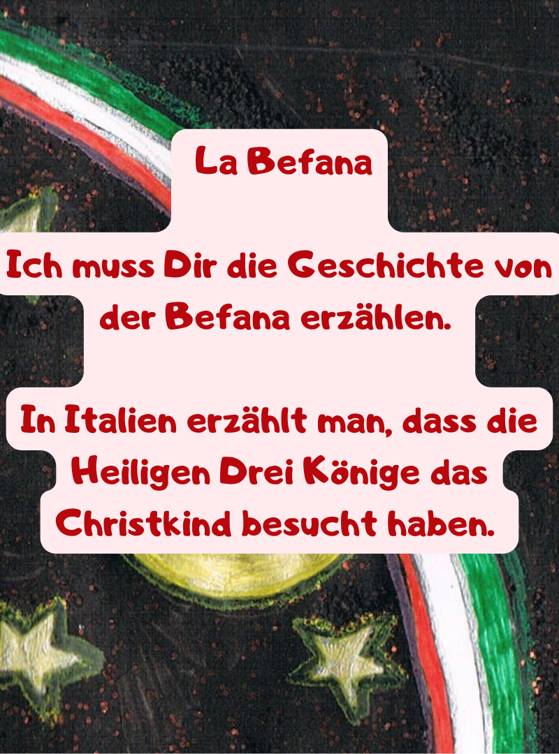 La Befana
Ich muss Dir die Geschichte von der Befana erzählen. 
In Italien erzählt man, dass die Heiligen Drei Könige das Christkind besucht haben. 