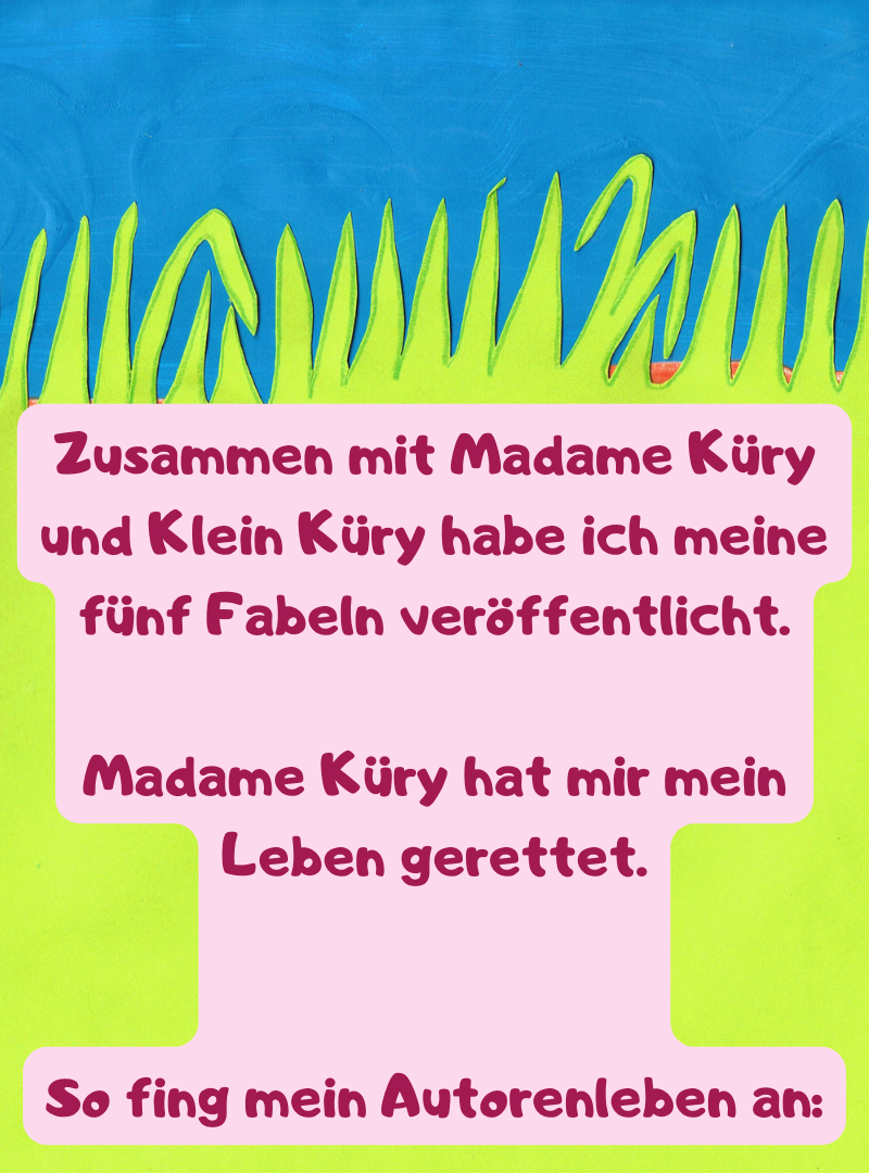 Zusammen mit Madame Küry und Klein Küry habe ich meine fünf Fabeln veröffentlicht.
Madame Küry hat mir mein Leben gerettet.
So fing mein Autorenleben an:
