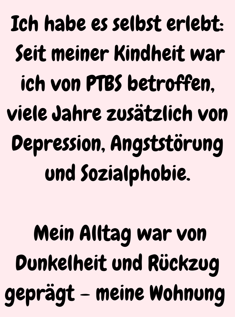 Ich habe es selbst erlebt:
 Seit meiner Kindheit war ich von PTBS betroffen, viele Jahre zusätzlich von Depression, Angststörung und Sozialphobie.
 Mein Alltag war von Dunkelheit und Rückzug geprägt – meine Wohnung 