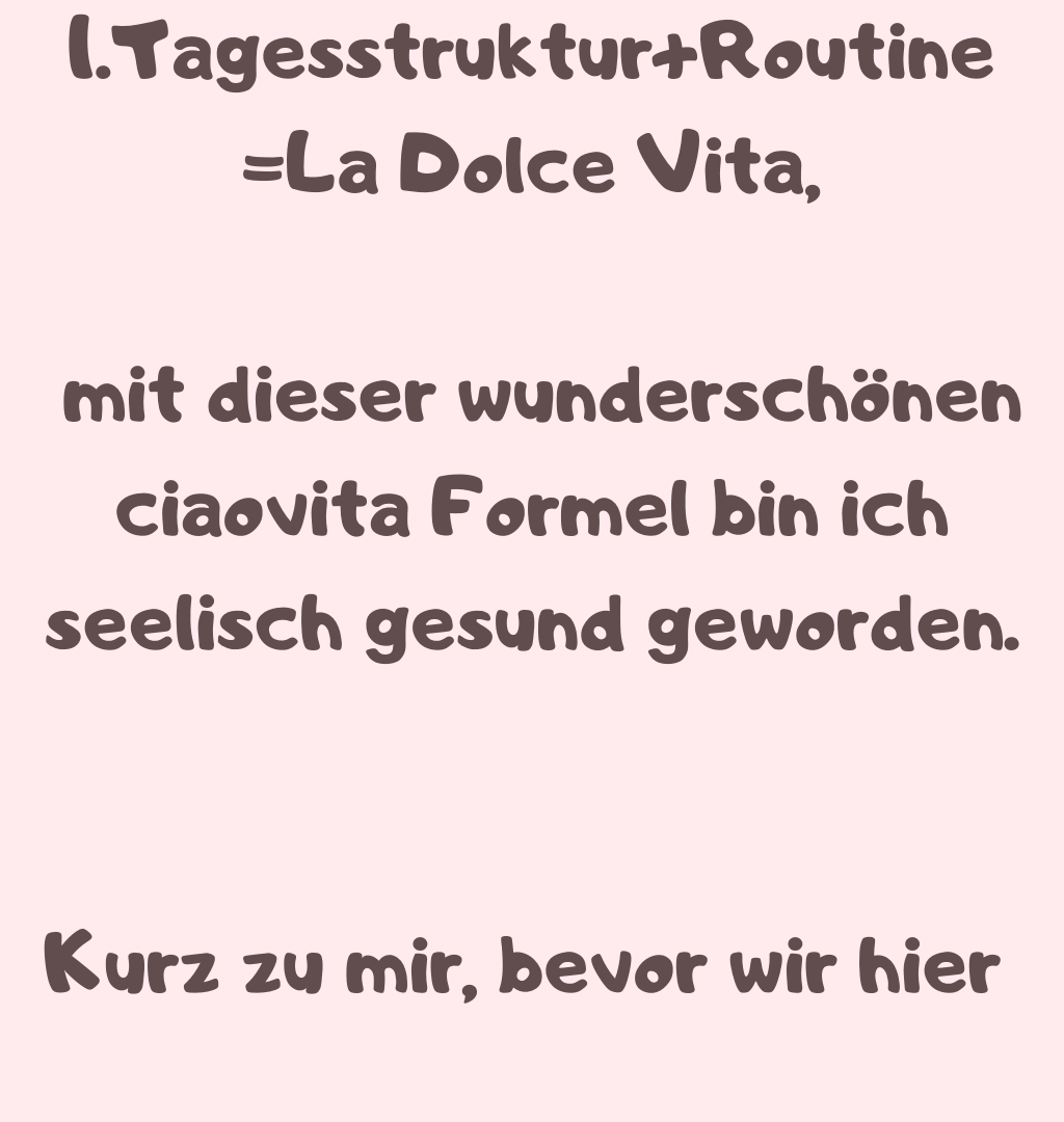 1.Tagesstruktur+Routine
=La Dolce Vita,
 mit dieser wunderschönen ciaovita Formel bin ich seelisch gesund geworden.
Kurz zu mir, bevor wir hier 
