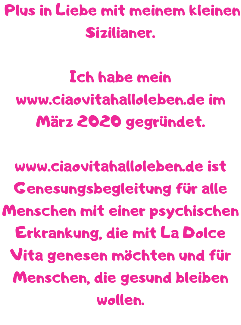  Plus in Liebe mit meinem kleinen Sizilianer.
Ich habe mein www.ciaovitahalloleben.de im März 2020 gegründet.
www.ciaovitahalloleben.de ist Genesungsbegleitung für alle Menschen mit einer psychischen Erkrankung, die mit La Dolce Vita genesen möchten und für Menschen, die gesund bleiben wollen.

