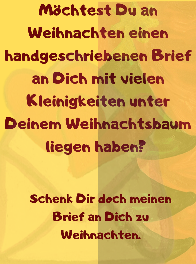 Möchtest Du an Weihnachten einen handgeschriebenen Brief an Dich mit vielen Kleinigkeiten unter Deinem Weihnachtsbaum liegen haben? 
Schenk Dir doch meinen Brief an Dich zu Weihnachten.