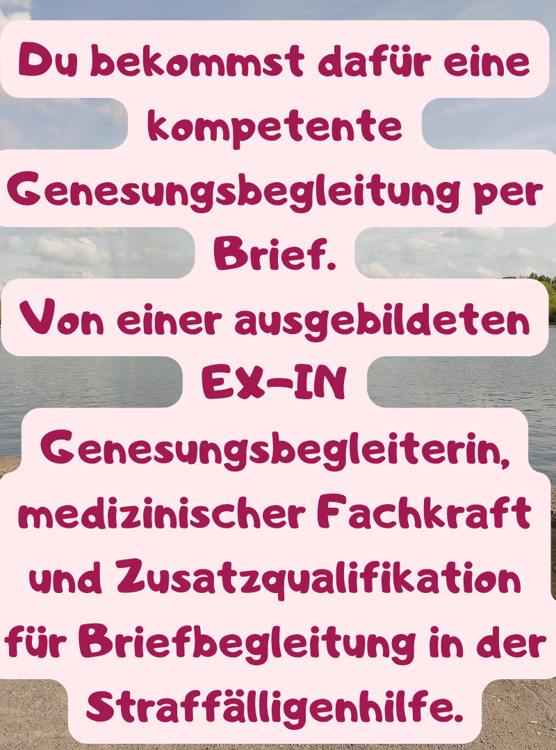Du bekommst dafür eine kompetente Genesungsbegleitung per Brief.
Von einer ausgebildeten EX-IN Genesungsbegleiterin, medizinischer Fachkraft und Zusatzqualifikation für Briefbegleitung in der Straffälligenhilfe.
