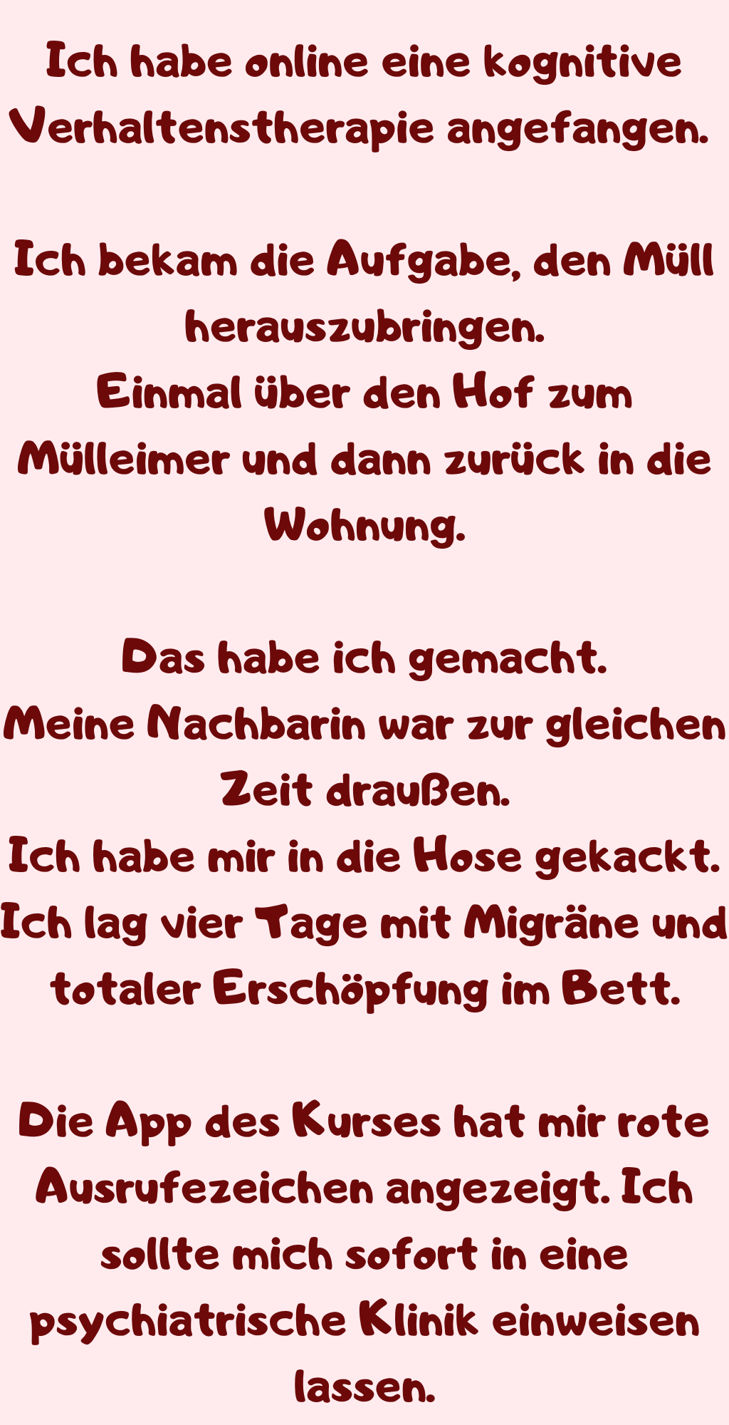 Ich habe online eine kognitive Verhaltenstherapie angefangen. 
Ich bekam die Aufgabe, den Müll herauszubringen.
Einmal über den Hof zum Mülleimer und dann zurück in die Wohnung.
Das habe ich gemacht.
Meine Nachbarin war zur gleichen Zeit draußen.
Ich habe mir in die Hose gekackt.
Ich lag vier Tage mit Migräne und totaler Erschöpfung im Bett.
Die App des Kurses hat mir rote Ausrufezeichen angezeigt. Ich sollte mich sofort in eine psychiatrische Klinik einweisen lassen.