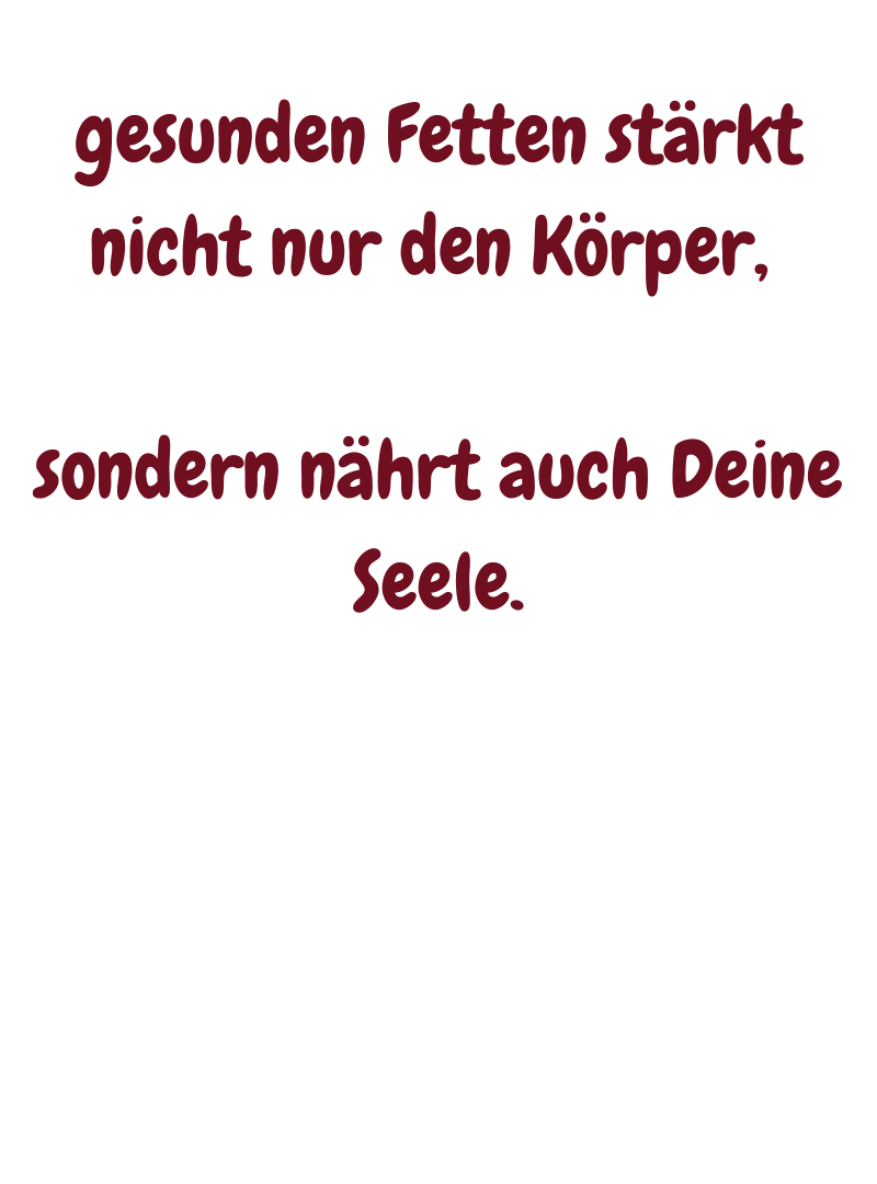gesunden Fetten stärkt nicht nur den Körper, 
sondern nährt auch Deine Seele.