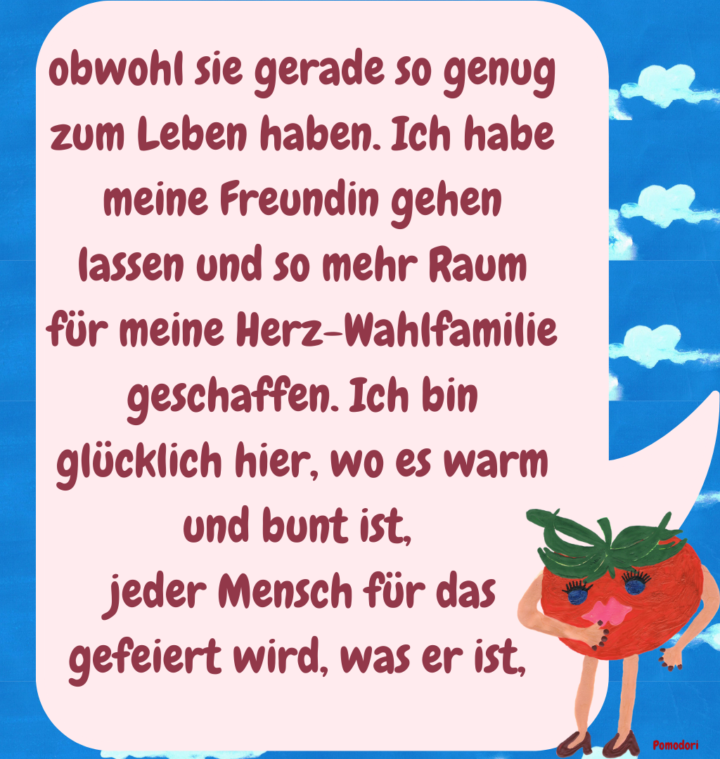 obwohl sie gerade so genug zum Leben haben. Ich habe meine Freundin gehen lassen und so mehr Raum für meine Herz-Wahlfamilie geschaffen. Ich bin glücklich hier, wo es warm und bunt ist, 
jeder Mensch für das gefeiert wird, was er ist, 
