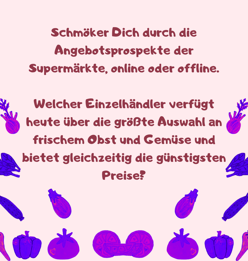 Schmöker Dich durch die Angebotsprospekte der Supermärkte, online oder offline.
Welcher Einzelhändler verfügt heute über die größte Auswahl an frischem Obst und Gemüse und bietet gleichzeitig die günstigsten Preise?
