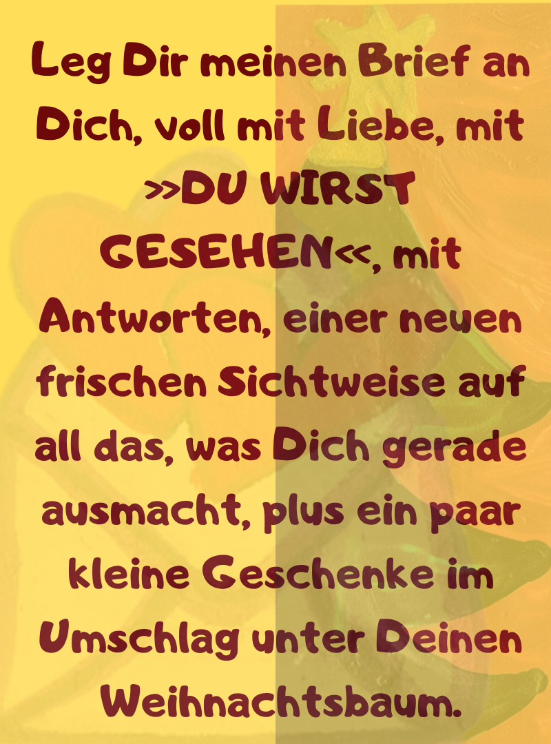 
Leg Dir meinen Brief an Dich, voll mit Liebe, mit »DU WIRST GESEHEN«, mit Antworten, einer neuen frischen Sichtweise auf all das, was Dich gerade ausmacht, plus ein paar kleine Geschenke im Umschlag unter Deinen Weihnachtsbaum.
