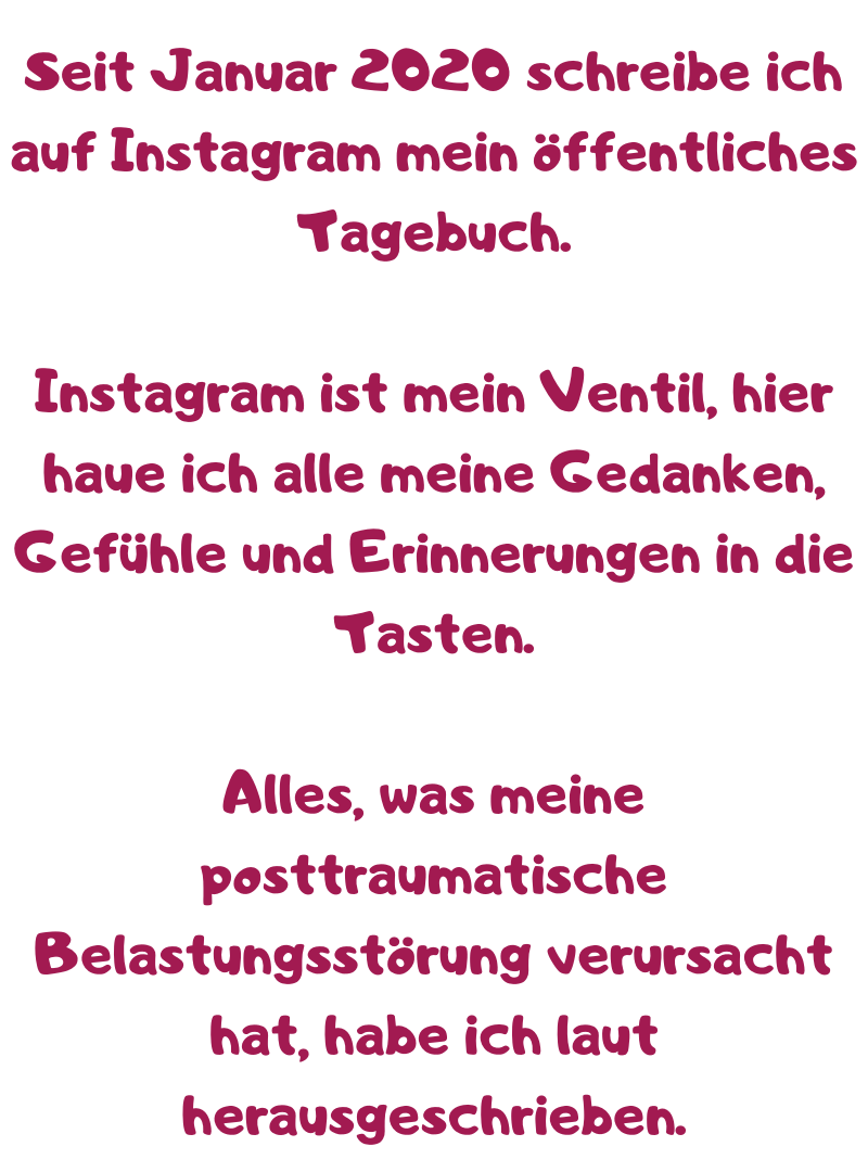 Seit Januar 2020 schreibe ich auf Instagram mein öffentliches Tagebuch.
Instagram ist mein Ventil, hier haue ich alle meine Gedanken, Gefühle und Erinnerungen in die Tasten.
Alles, was meine posttraumatische Belastungsstörung verursacht hat, habe ich laut herausgeschrieben.
