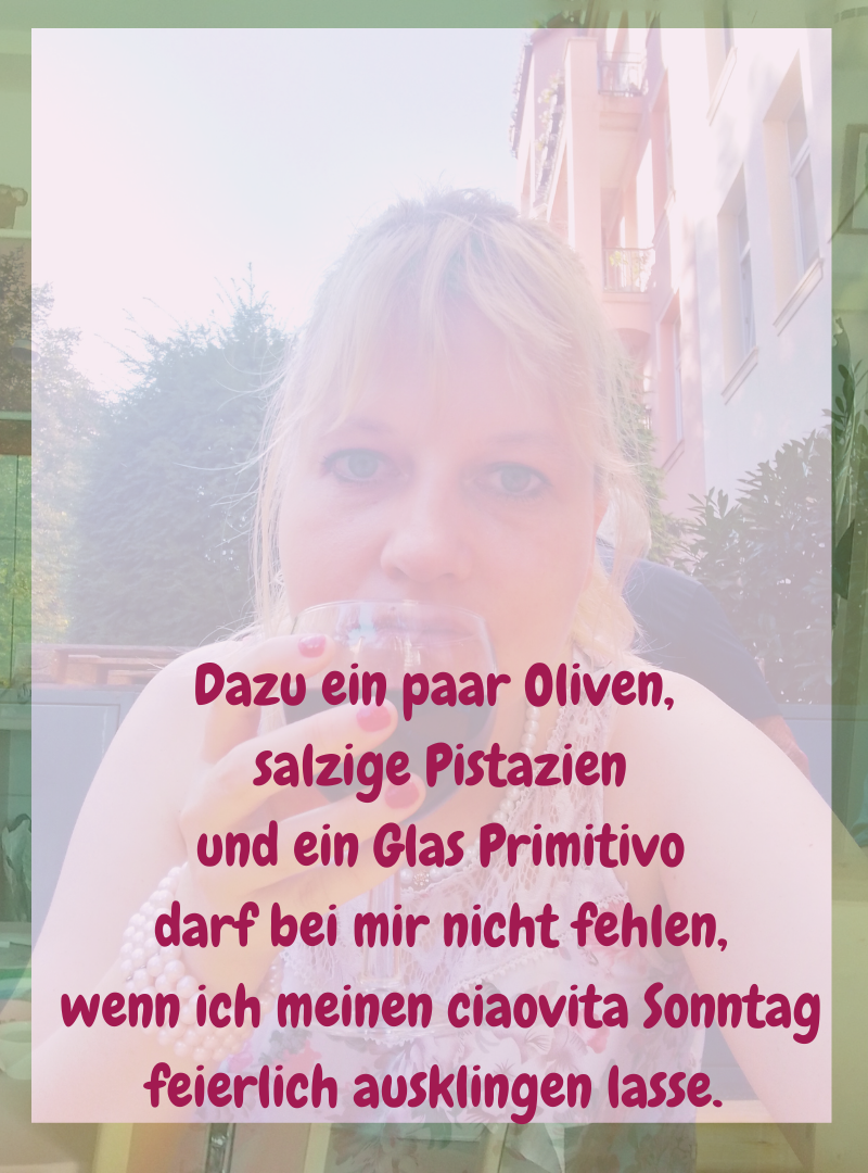 Dazu ein paar Oliven,
salzige Pistazien
und ein Glas Primitivo
darf bei mir nicht fehlen,
wenn ich meinen ciaovita Sonntag feierlich ausklingen lasse.