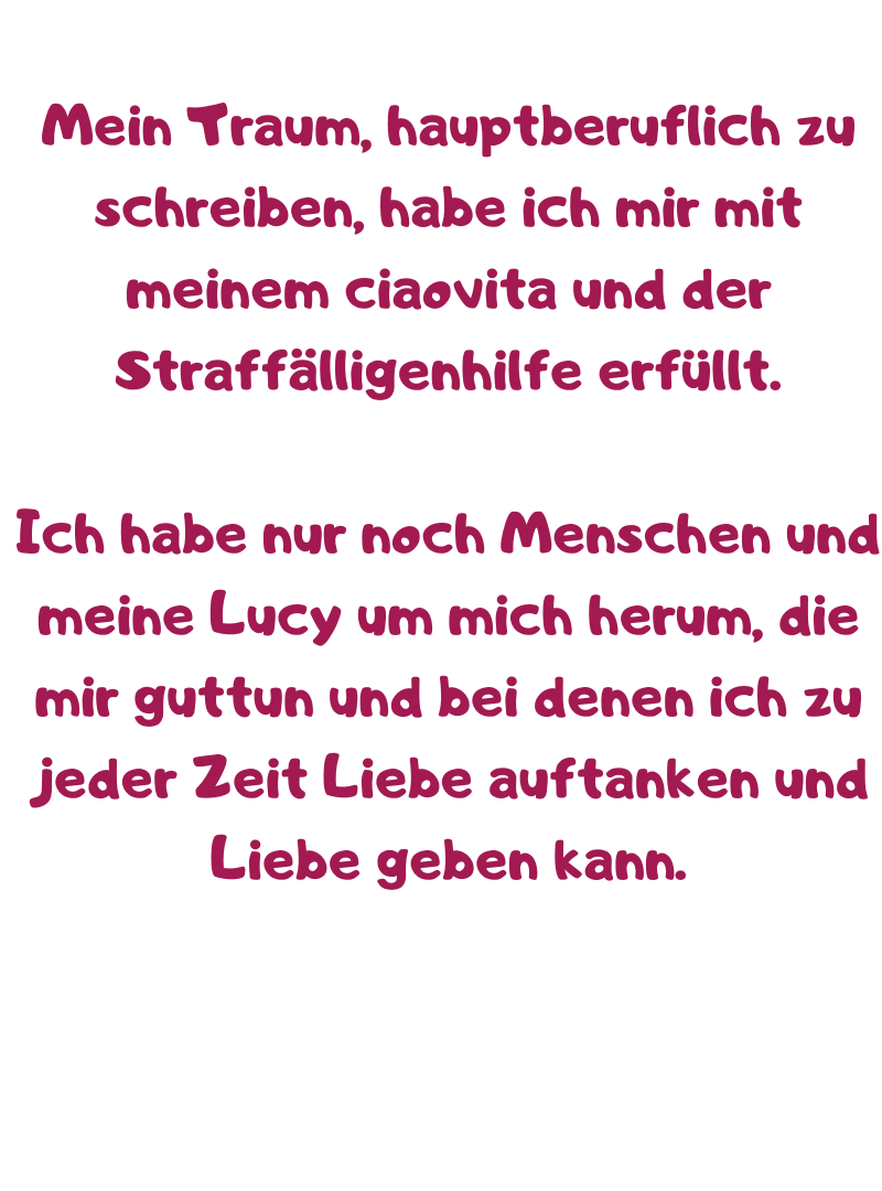 Mein Traum, hauptberuflich zu schreiben, habe ich mir mit meinem ciaovita und der Straffälligenhilfe erfüllt.
Ich habe nur noch Menschen und meine Lucy um mich herum, die mir guttun und bei denen ich zu jeder Zeit Liebe auftanken und Liebe geben kann.
