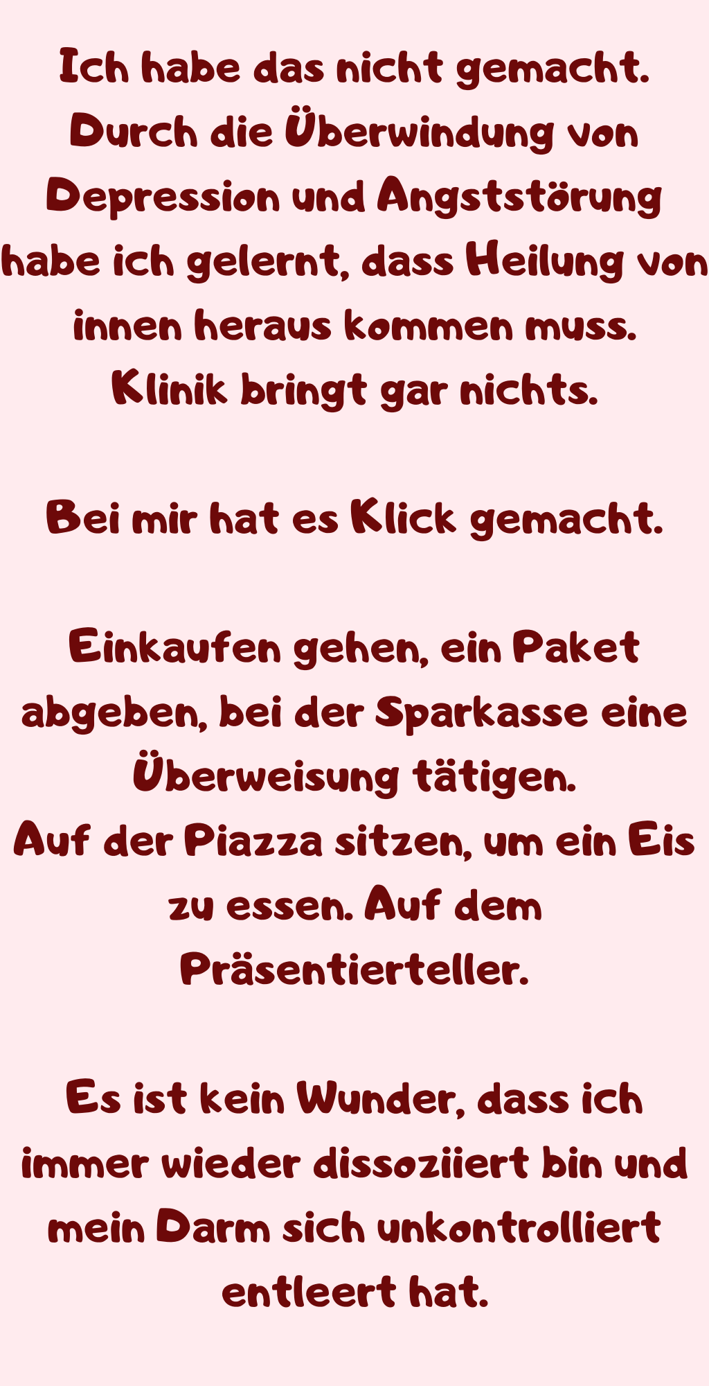 Ich habe das nicht gemacht.
Durch die Überwindung von Depression und Angststörung habe ich gelernt, dass Heilung von innen heraus kommen muss.
Klinik bringt gar nichts.
Bei mir hat es Klick gemacht.
Einkaufen gehen, ein Paket abgeben, bei der Sparkasse eine Überweisung tätigen.
Auf der Piazza sitzen, um ein Eis zu essen. Auf dem Präsentierteller.
Es ist kein Wunder, dass ich immer wieder dissoziiert bin und mein Darm sich unkontrolliert entleert hat.

