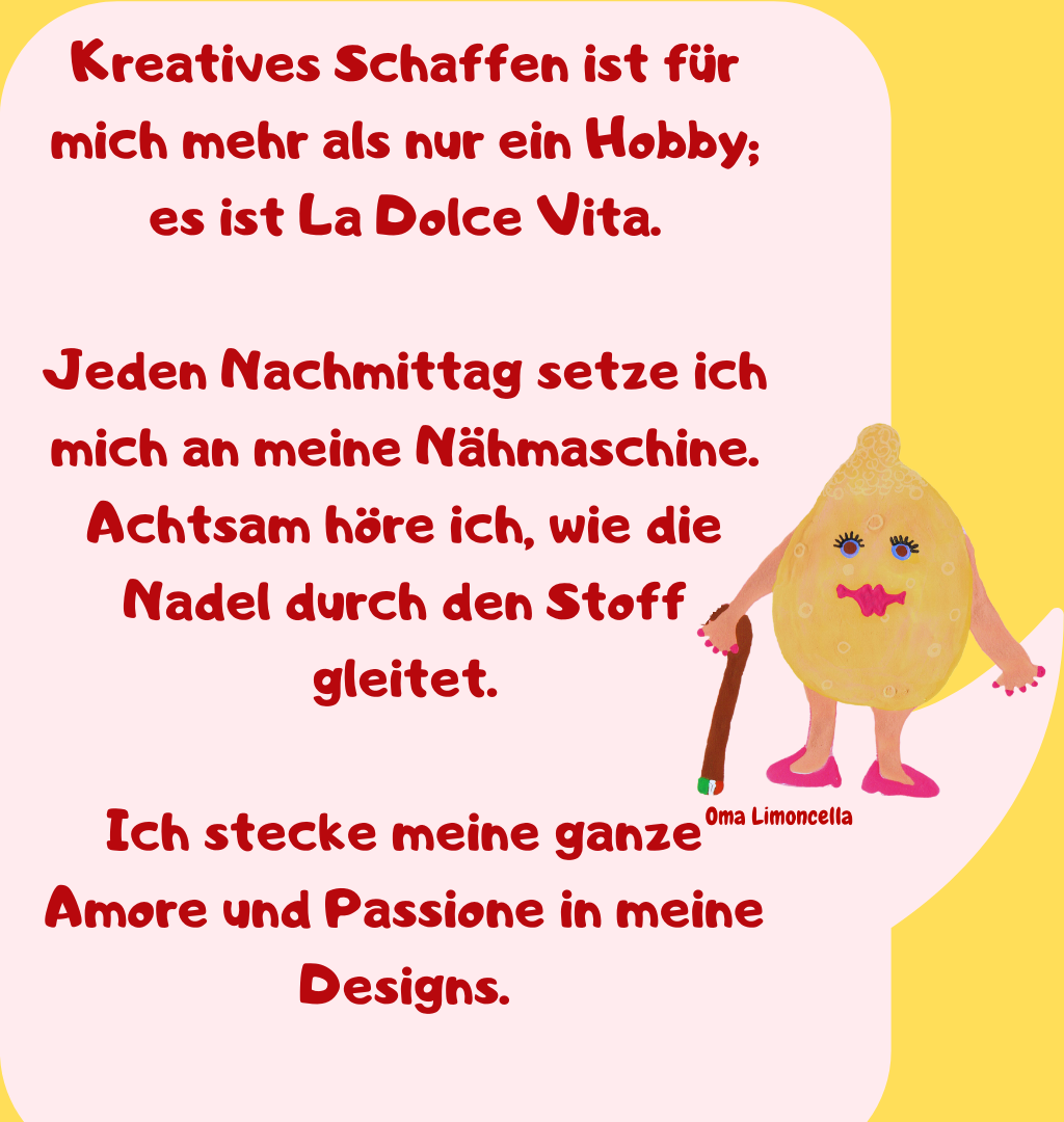 Kreatives Schaffen ist für mich mehr als nur ein Hobby; es ist La Dolce Vita.
Jeden Nachmittag setze ich mich an meine Nähmaschine.
Achtsam höre ich, wie die Nadel durch den Stoff gleitet.
Ich stecke meine ganze Amore und Passione in meine Designs.
