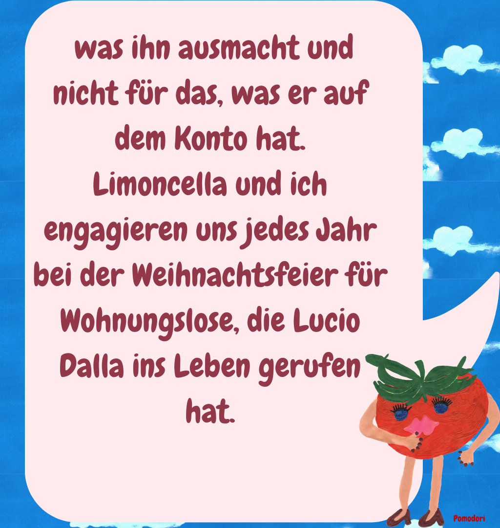  was ihn ausmacht und nicht für das, was er auf dem Konto hat.
Limoncella und ich engagieren uns jedes Jahr bei der Weihnachtsfeier für Wohnungslose, die Lucio Dalla ins Leben gerufen hat.
