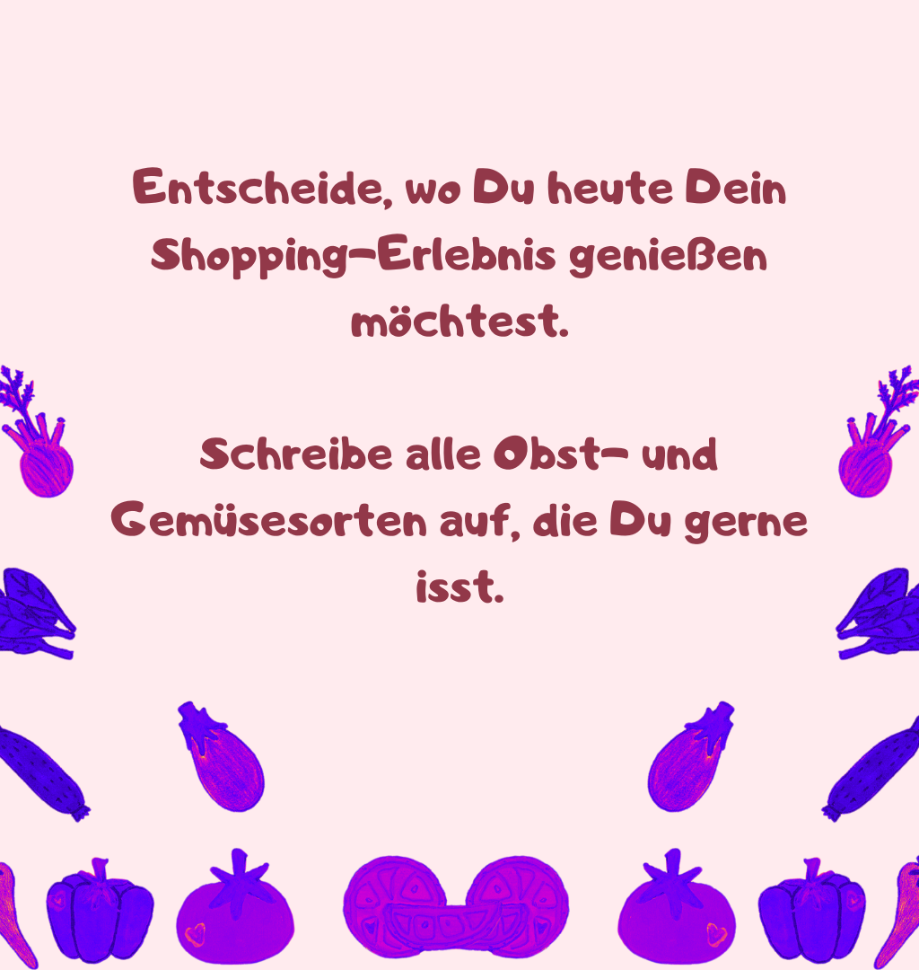 Entscheide, wo Du heute Dein Shopping-Erlebnis genießen möchtest.
Schreibe alle Obst- und Gemüsesorten auf, die Du gerne isst.
