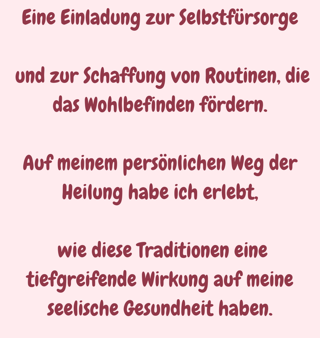Eine Einladung zur Selbstfürsorge
 und zur Schaffung von Routinen, die das Wohlbefinden fördern.
Auf meinem persönlichen Weg der Heilung habe ich erlebt,
 wie diese Traditionen eine tiefgreifende Wirkung auf meine seelische Gesundheit haben.
