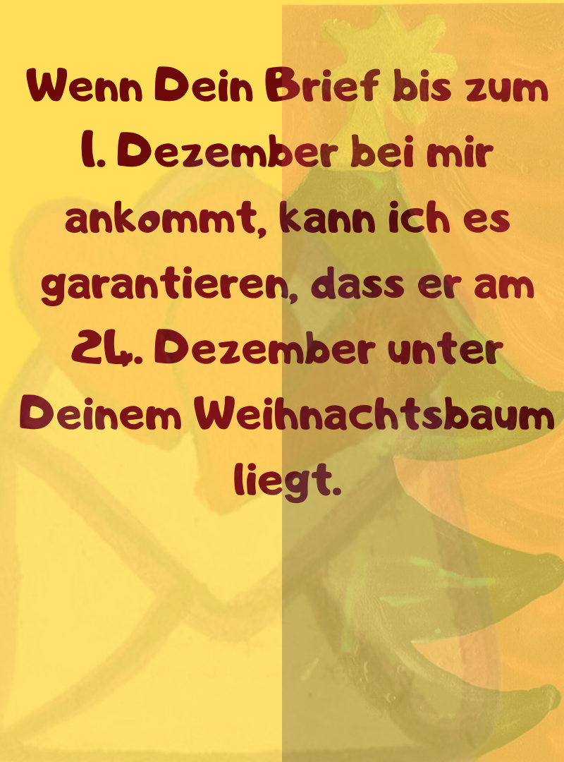 Wenn Dein Brief bis zum 1. Dezember bei mir ankommt, kann ich es garantieren, dass er am 24. Dezember unter Deinem Weihnachtsbaum liegt.
