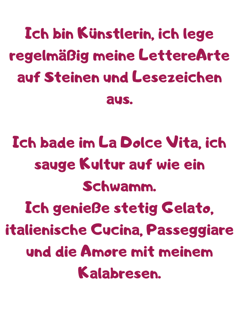 Ich bin Künstlerin, ich lege regelmäßig meine LettereArte auf Steinen und Lesezeichen aus.
Ich bade im La Dolce Vita, ich sauge Kultur auf wie ein Schwamm.
Ich genieße stetig Gelato, italienische Cucina, Passeggiare und die Amore mit meinem Kalabresen.
