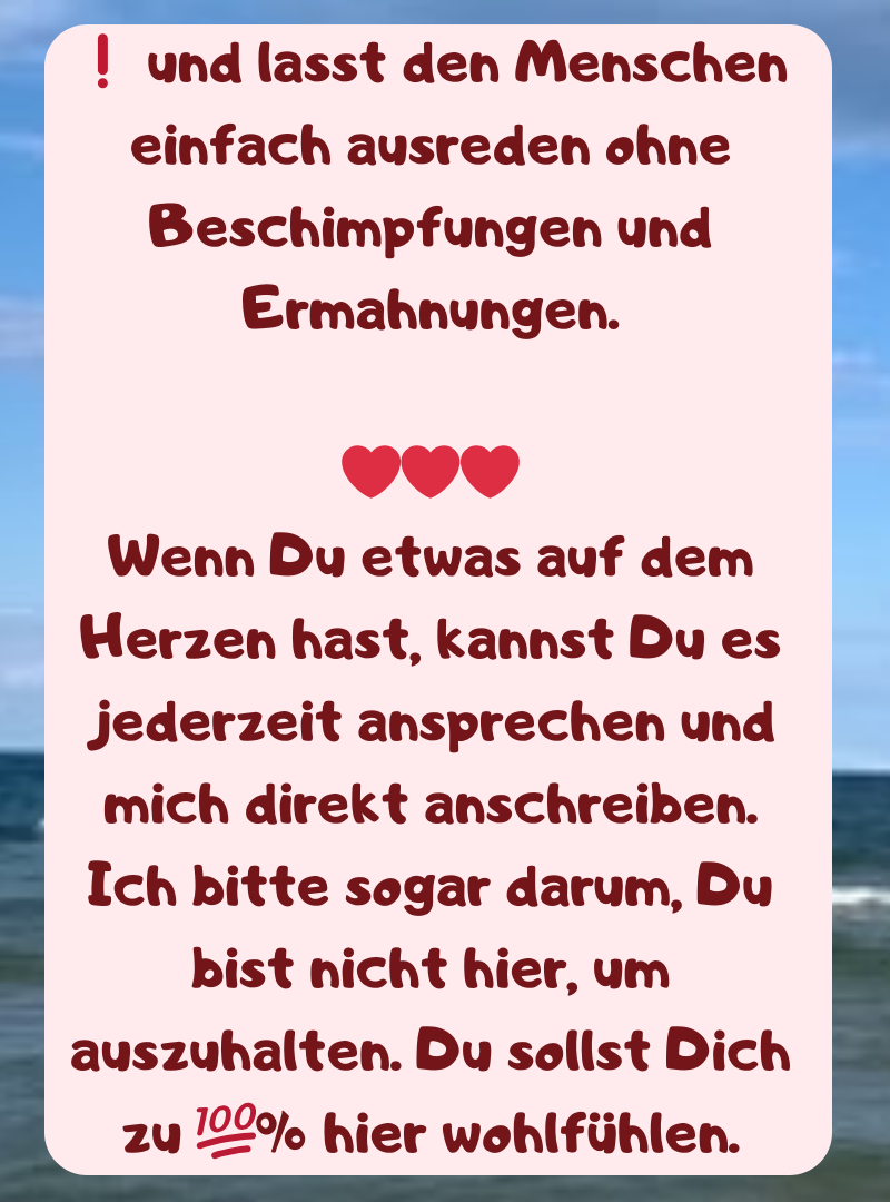 ❗ und lasst den Menschen einfach ausreden ohne Beschimpfungen und Ermahnungen.
❤️❤️❤️
Wenn Du etwas auf dem Herzen hast, kannst Du es jederzeit ansprechen und mich direkt anschreiben.
Ich bitte sogar darum, Du bist nicht hier, um auszuhalten. Du sollst Dich zu ?% hier wohlfühlen.