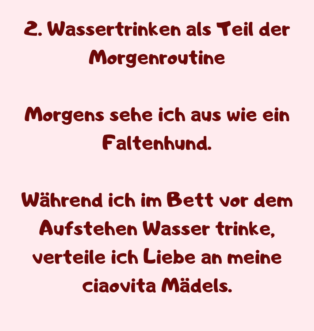 2. Wassertrinken als Teil der Morgenroutine
Morgens sehe ich aus wie ein Faltenhund.
Während ich im Bett vor dem Aufstehen Wasser trinke, verteile ich Liebe an meine ciaovita Mädels.

