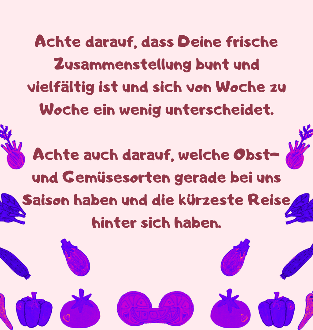Achte darauf, dass Deine frische Zusammenstellung bunt und vielfältig ist und sich von Woche zu Woche ein wenig unterscheidet.
Achte auch darauf, welche Obst- und Gemüsesorten gerade bei uns Saison haben und die kürzeste Reise hinter sich haben.
