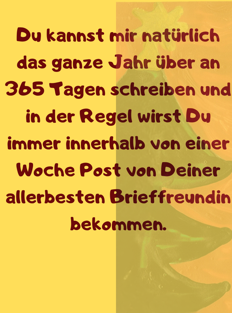 Du kannst mir natürlich das ganze Jahr über an 365 Tagen schreiben und in der Regel wirst Du immer innerhalb von einer Woche Post von Deiner allerbesten Brieffreundin bekommen.
