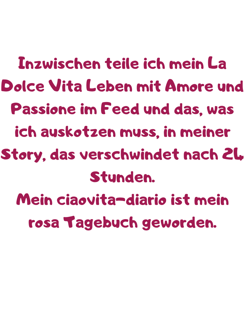 Inzwischen teile ich mein La Dolce Vita Leben mit Amore und Passione im Feed und das, was ich auskotzen muss, in meiner Story, das verschwindet nach 24 Stunden.
Mein ciaovita-diario ist mein rosa Tagebuch geworden.
