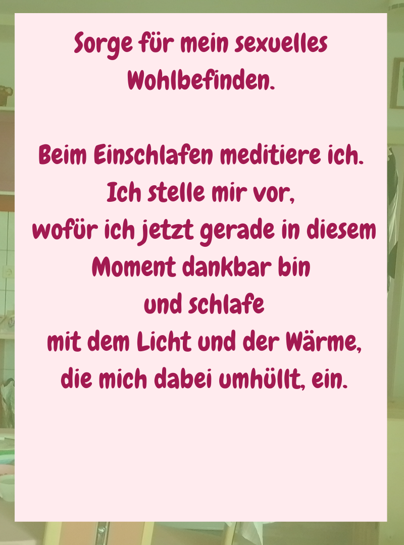 Sorge für mein sexuelles Wohlbefinden.
Beim Einschlafen meditiere ich.
Ich stelle mir vor,
wofür ich jetzt gerade in diesem Moment dankbar bin
und schlafe
mit dem Licht und der Wärme,
die mich dabei umhüllt, ein.