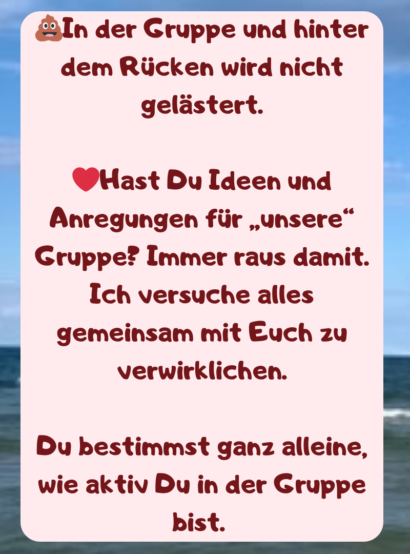 ?In der Gruppe und hinter dem Rücken wird nicht gelästert.
❤️Hast Du Ideen und Anregungen für „unsere“ Gruppe? Immer raus damit.
Ich versuche alles gemeinsam mit Euch zu verwirklichen.
Du bestimmst ganz alleine, wie aktiv Du in der Gruppe bist. 
