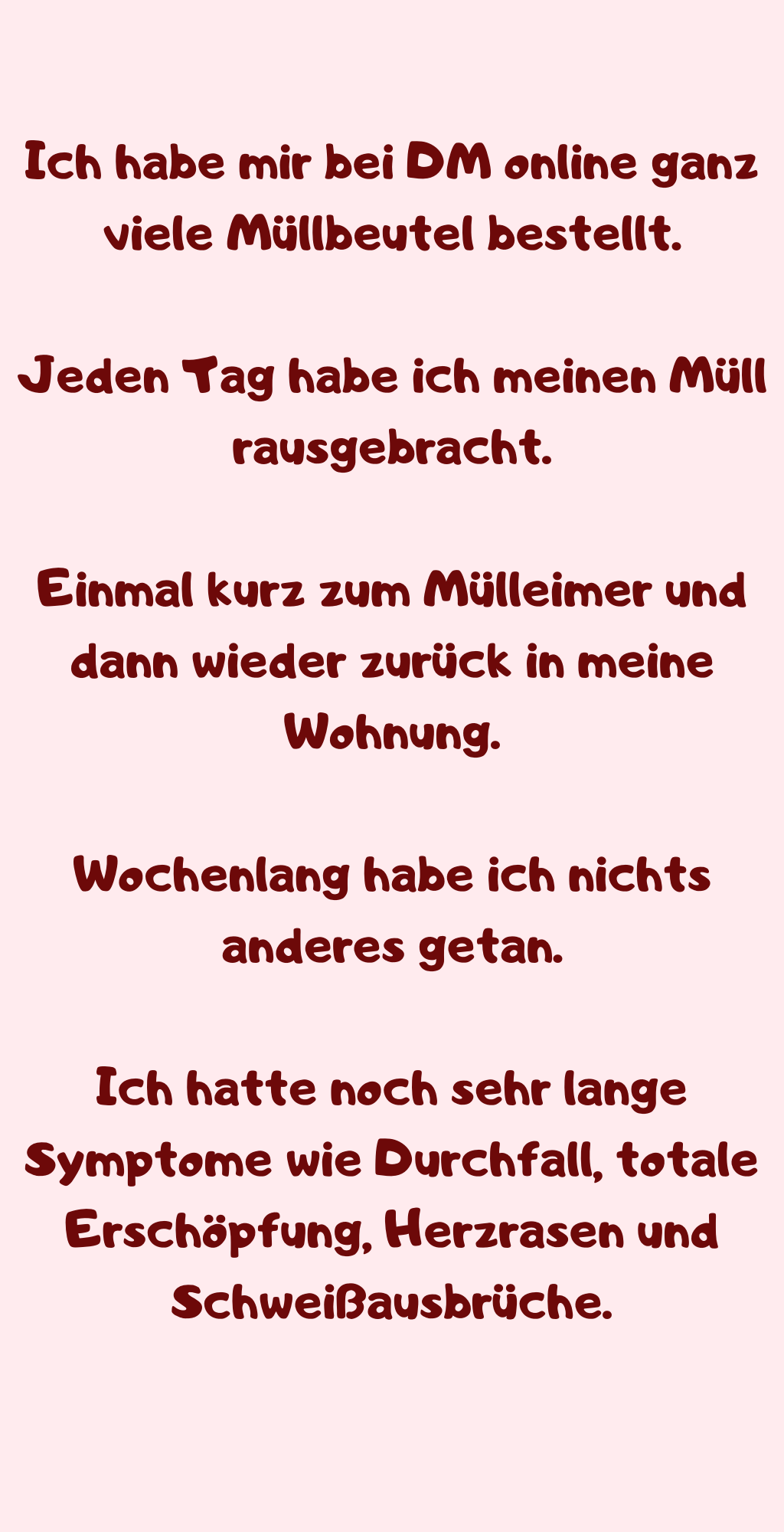 Ich habe mir bei DM online ganz viele Müllbeutel bestellt.
Jeden Tag habe ich meinen Müll rausgebracht.
Einmal kurz zum Mülleimer und dann wieder zurück in meine Wohnung.
Wochenlang habe ich nichts anderes getan.
Ich hatte noch sehr lange Symptome wie Durchfall, totale Erschöpfung, Herzrasen und Schweißausbrüche.

