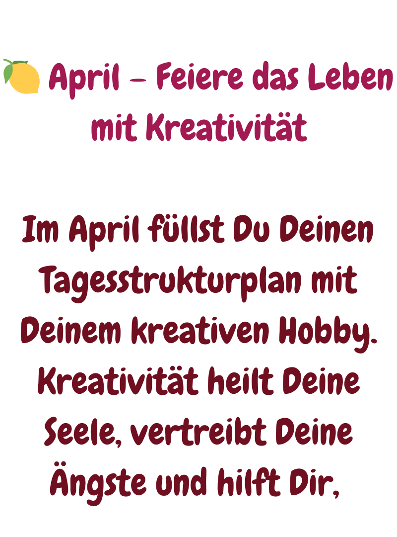 
 April – Feiere das Leben mit Kreativität
Im April füllst Du Deinen Tagesstrukturplan mit Deinem kreativen Hobby. Kreativität heilt Deine Seele, vertreibt Deine Ängste und hilft Dir, 
