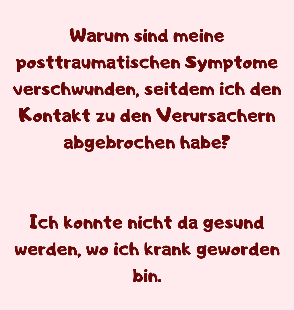 Warum sind meine posttraumatischen Symptome verschwunden, seitdem ich den Kontakt zu den Verursachern abgebrochen habe?
Ich konnte nicht da gesund werden, wo ich krank geworden bin.
