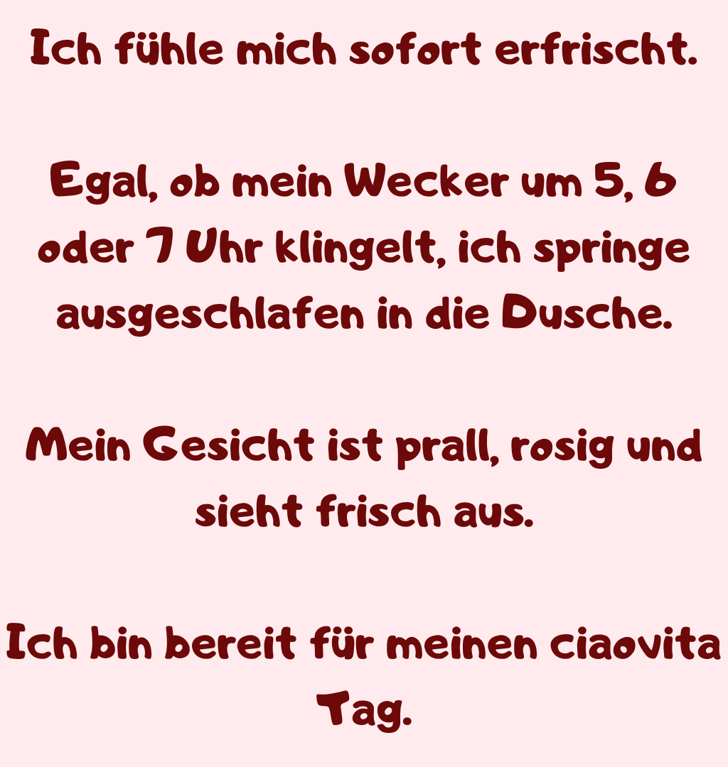 Ich fühle mich sofort erfrischt.
Egal, ob mein Wecker um 5, 6 oder 7 Uhr klingelt, ich springe ausgeschlafen in die Dusche.
Mein Gesicht ist prall, rosig und sieht frisch aus.
Ich bin bereit für meinen ciaovita Tag.

