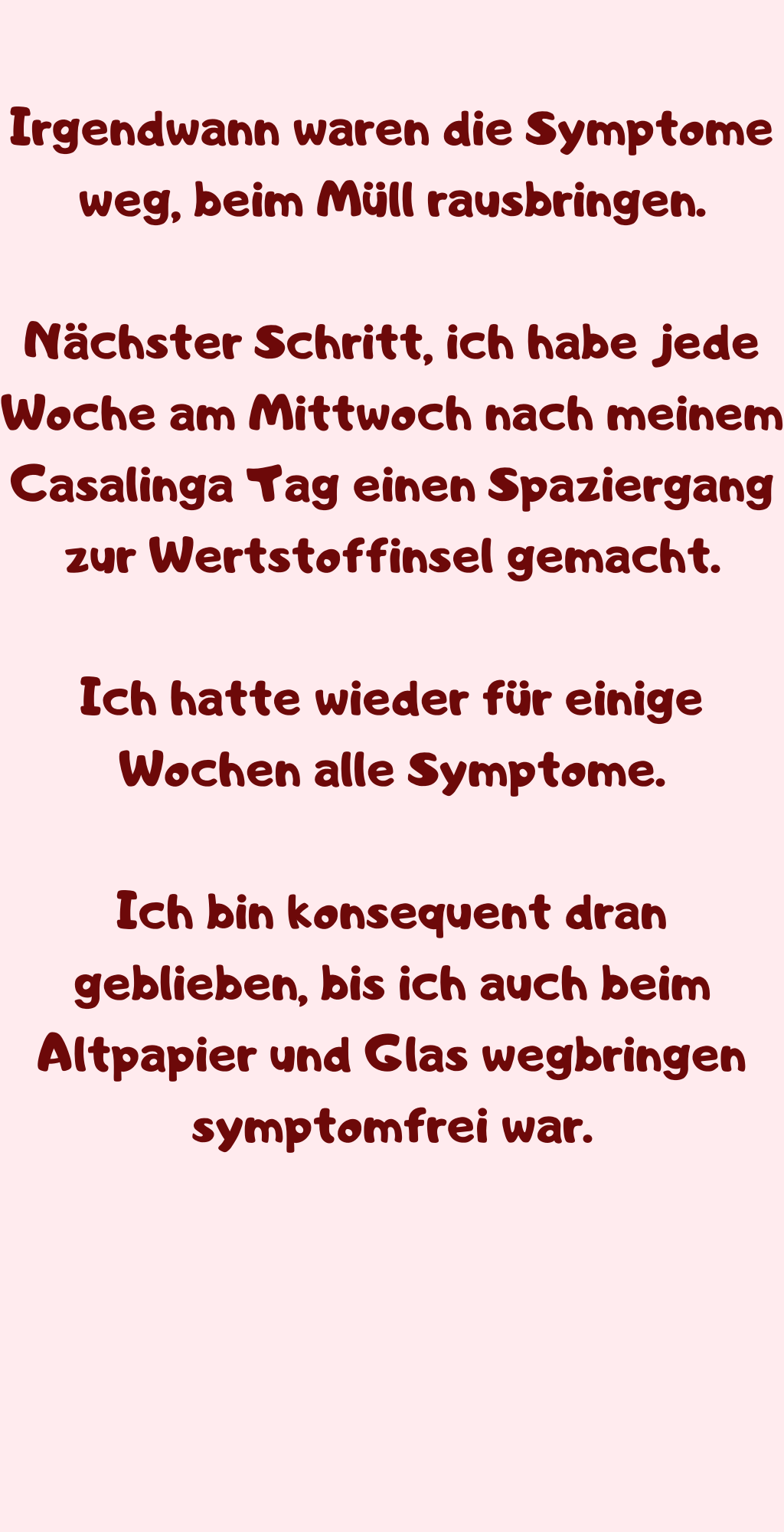 Irgendwann waren die Symptome weg, beim Müll rausbringen.
Nächster Schritt, ich habe jede Woche am Mittwoch nach meinem Casalinga Tag einen Spaziergang zur Wertstoffinsel gemacht.
Ich hatte wieder für einige Wochen alle Symptome.
Ich bin konsequent dran geblieben, bis ich auch beim Altpapier und Glas wegbringen symptomfrei war.

