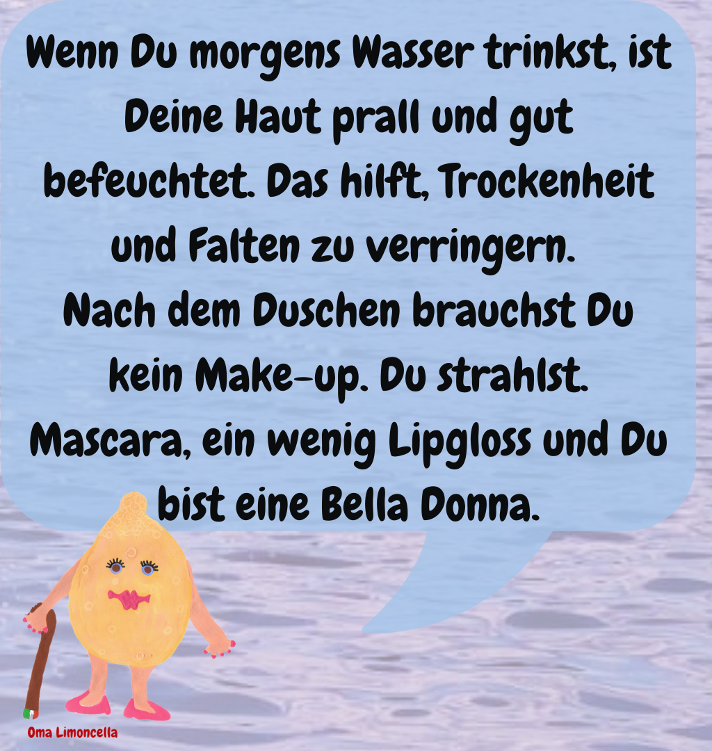 Wenn Du morgens Wasser trinkst, ist Deine Haut prall und gut befeuchtet. Das hilft, Trockenheit und Falten zu verringern. 
Nach dem Duschen brauchst Du kein Make-up. Du strahlst. Mascara, ein wenig Lipgloss und Du bist eine Bella Donna.

