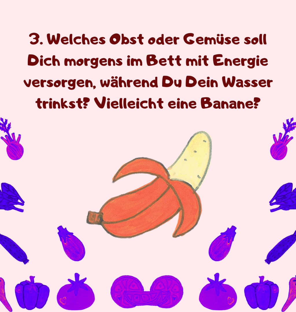 3. Welches Obst oder Gemüse soll Dich morgens im Bett mit Energie versorgen, während Du Dein Wasser trinkst? Vielleicht eine Banane?
