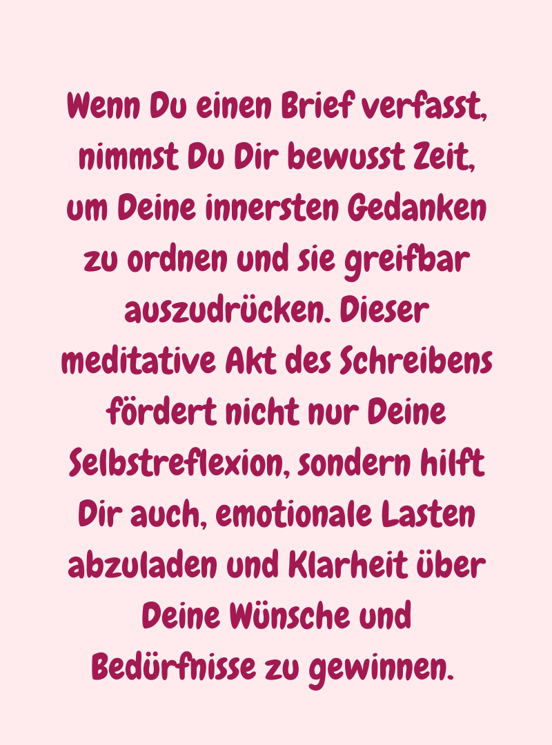 Wenn Du einen Brief verfasst, nimmst Du Dir bewusst Zeit, um Deine innersten Gedanken zu ordnen und sie greifbar auszudrücken. Dieser meditative Akt des Schreibens fördert nicht nur Deine Selbstreflexion, sondern hilft Dir auch, emotionale Lasten abzuladen und Klarheit über Deine Wünsche und Bedürfnisse zu gewinnen. 