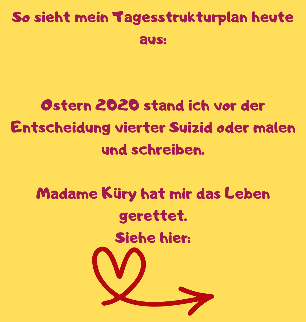 So sieht mein Tagesstrukturplan heute aus:
Ostern 2020 stand ich vor der Entscheidung vierter Suizid oder malen und schreiben.
Madame Küry hat mir das Leben gerettet.
Siehe hier:

