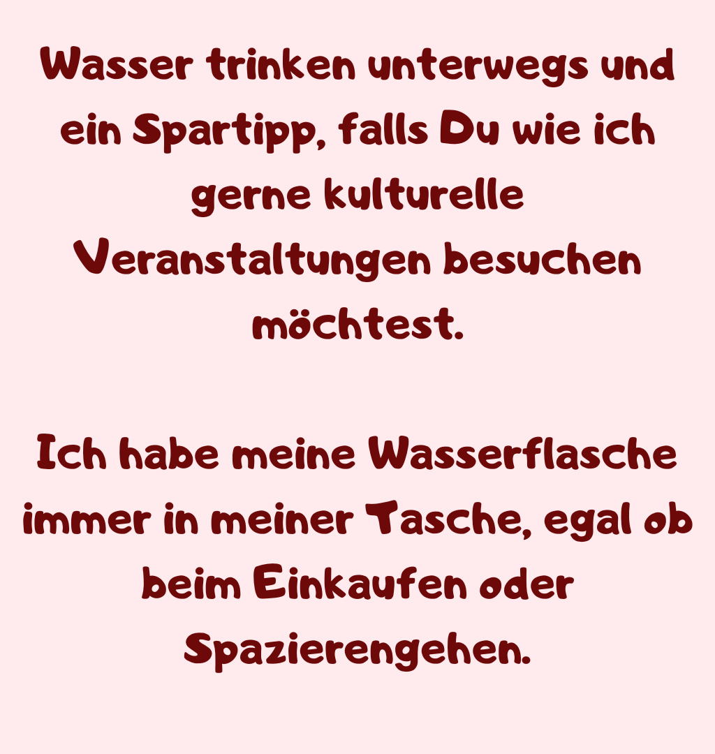 Wasser trinken unterwegs und ein Spartipp, falls Du wie ich gerne kulturelle Veranstaltungen besuchen möchtest.
Ich habe meine Wasserflasche immer in meiner Tasche, egal ob beim Einkaufen oder Spazierengehen.
