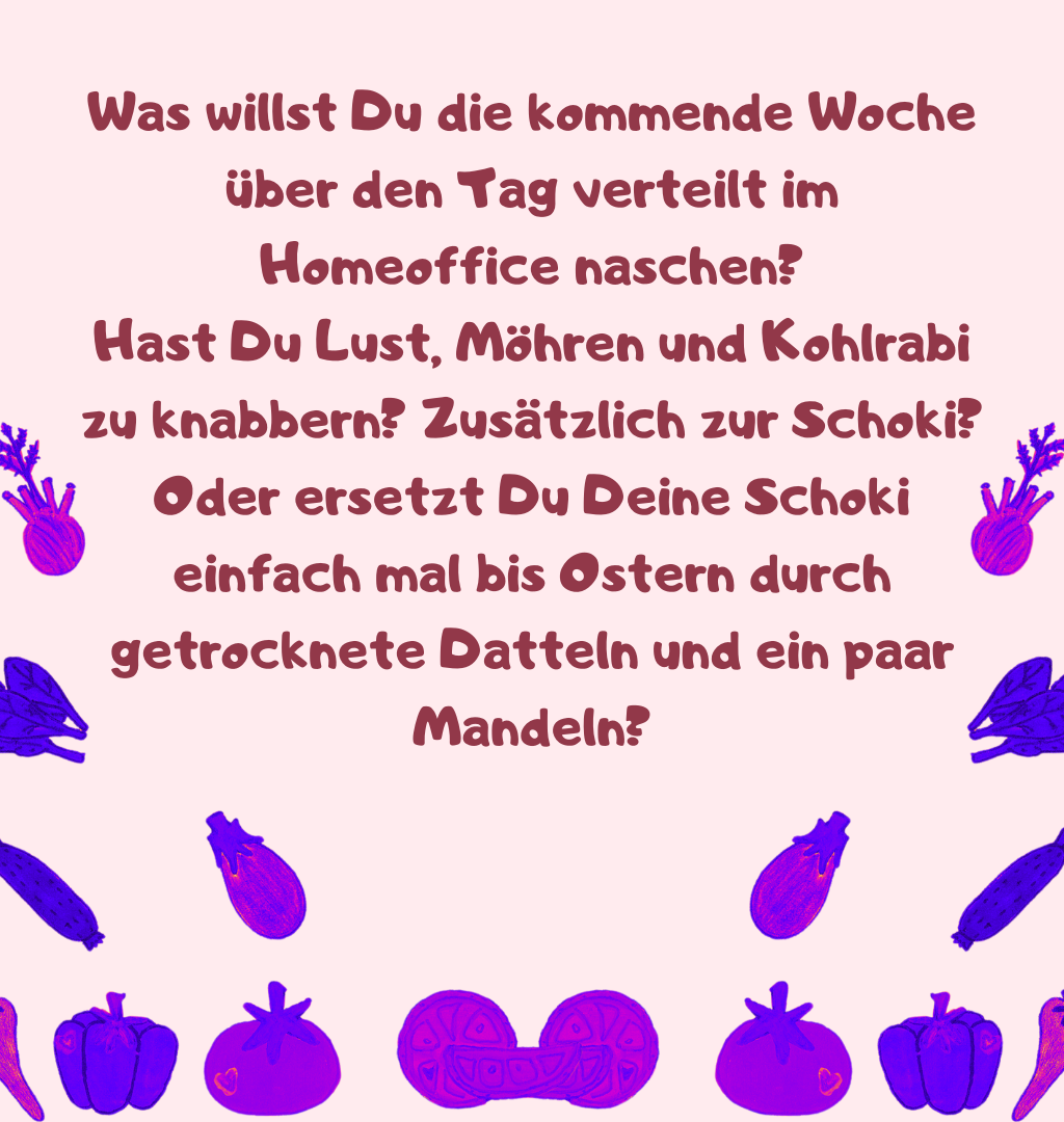 Was willst Du die kommende Woche über den Tag verteilt im Homeoffice naschen?
Hast Du Lust, Möhren und Kohlrabi zu knabbern? Zusätzlich zur Schoki?
Oder ersetzt Du Deine Schoki einfach mal bis Ostern durch getrocknete Datteln und ein paar Mandeln?
