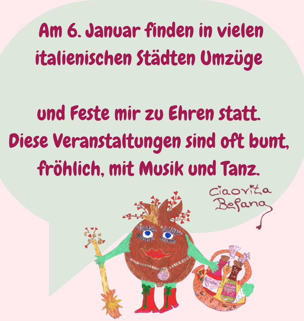  Am 6. Januar finden in vielen italienischen Städten Umzüge
 und Feste mir zu Ehren statt. 
Diese Veranstaltungen sind oft bunt, fröhlich, mit Musik und Tanz.
