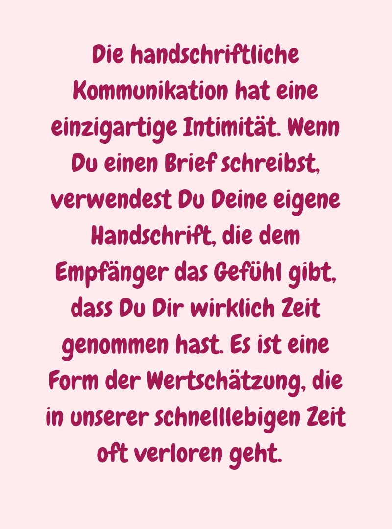 Die handschriftliche Kommunikation hat eine einzigartige Intimität. Wenn Du einen Brief schreibst, verwendest Du Deine eigene Handschrift, die dem Empfänger das Gefühl gibt, dass Du Dir wirklich Zeit genommen hast. Es ist eine Form der Wertschätzung, die in unserer schnelllebigen Zeit oft verloren geht.  
