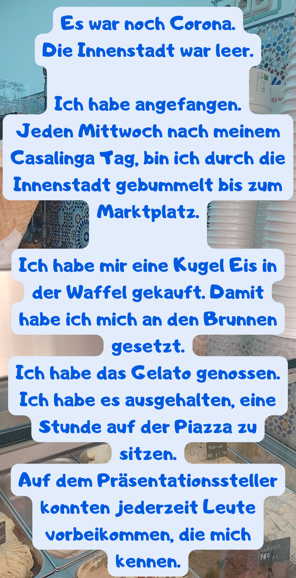 Es war noch Corona.
Die Innenstadt war leer.
Ich habe angefangen.
Jeden Mittwoch nach meinem Casalinga Tag, bin ich durch die Innenstadt gebummelt bis zum Marktplatz.
Ich habe mir eine Kugel Eis in der Waffel gekauft. Damit habe ich mich an den Brunnen gesetzt.
Ich habe das Gelato genossen.
Ich habe es ausgehalten, eine Stunde auf der Piazza zu sitzen.
Auf dem Präsentationssteller konnten jederzeit Leute vorbeikommen, die mich kennen.
