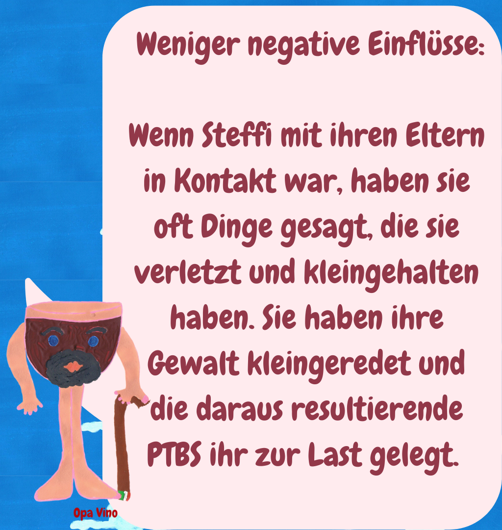  Weniger negative Einflüsse:
Wenn Steffi mit ihren Eltern in Kontakt war, haben sie oft Dinge gesagt, die sie verletzt und kleingehalten haben. Sie haben ihre Gewalt kleingeredet und die daraus resultierende PTBS ihr zur Last gelegt. 
