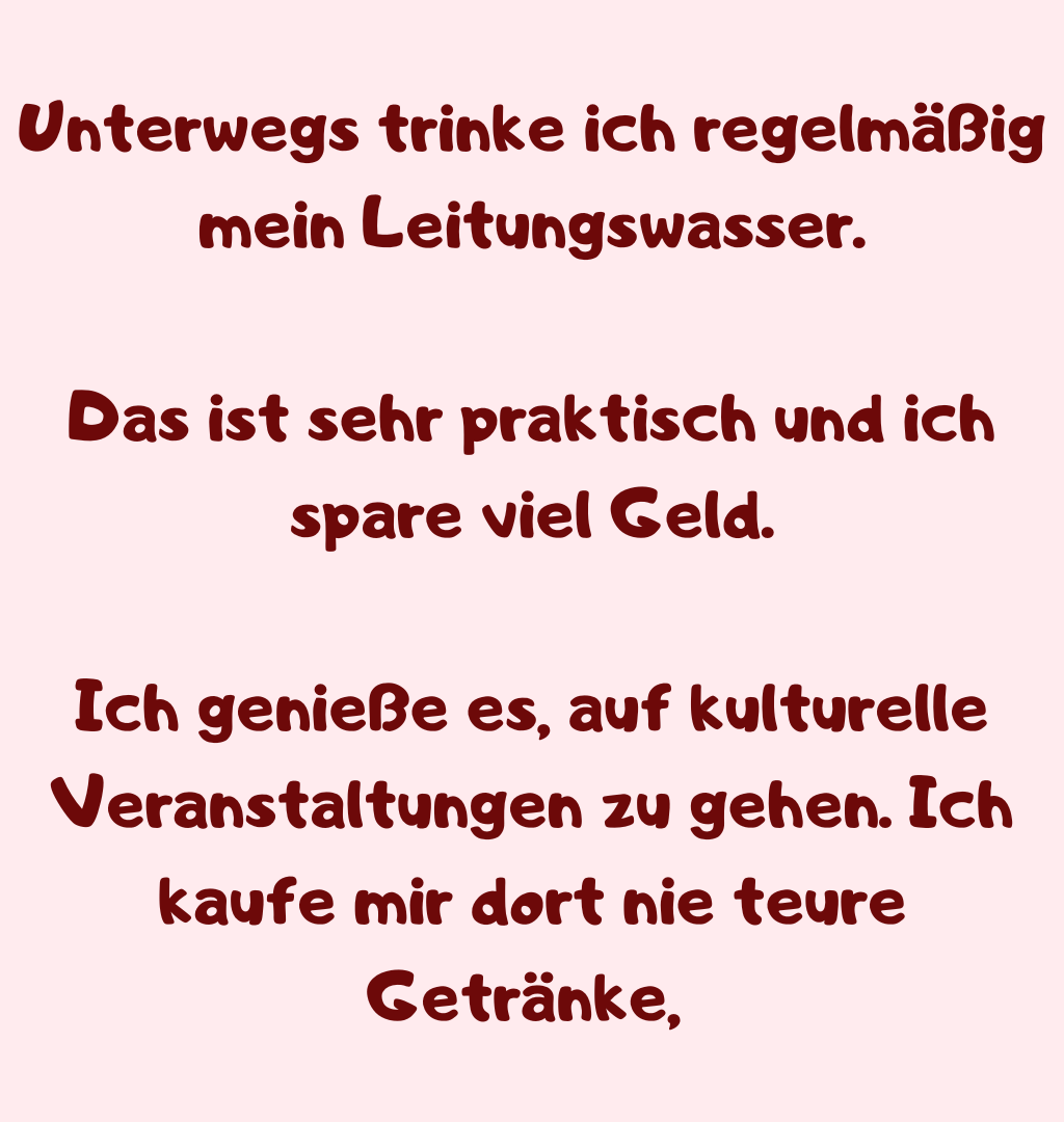 Unterwegs trinke ich regelmäßig mein Leitungswasser.
Das ist sehr praktisch und ich spare viel Geld.
Ich genieße es, auf kulturelle Veranstaltungen zu gehen. Ich kaufe mir dort nie teure Getränke, 