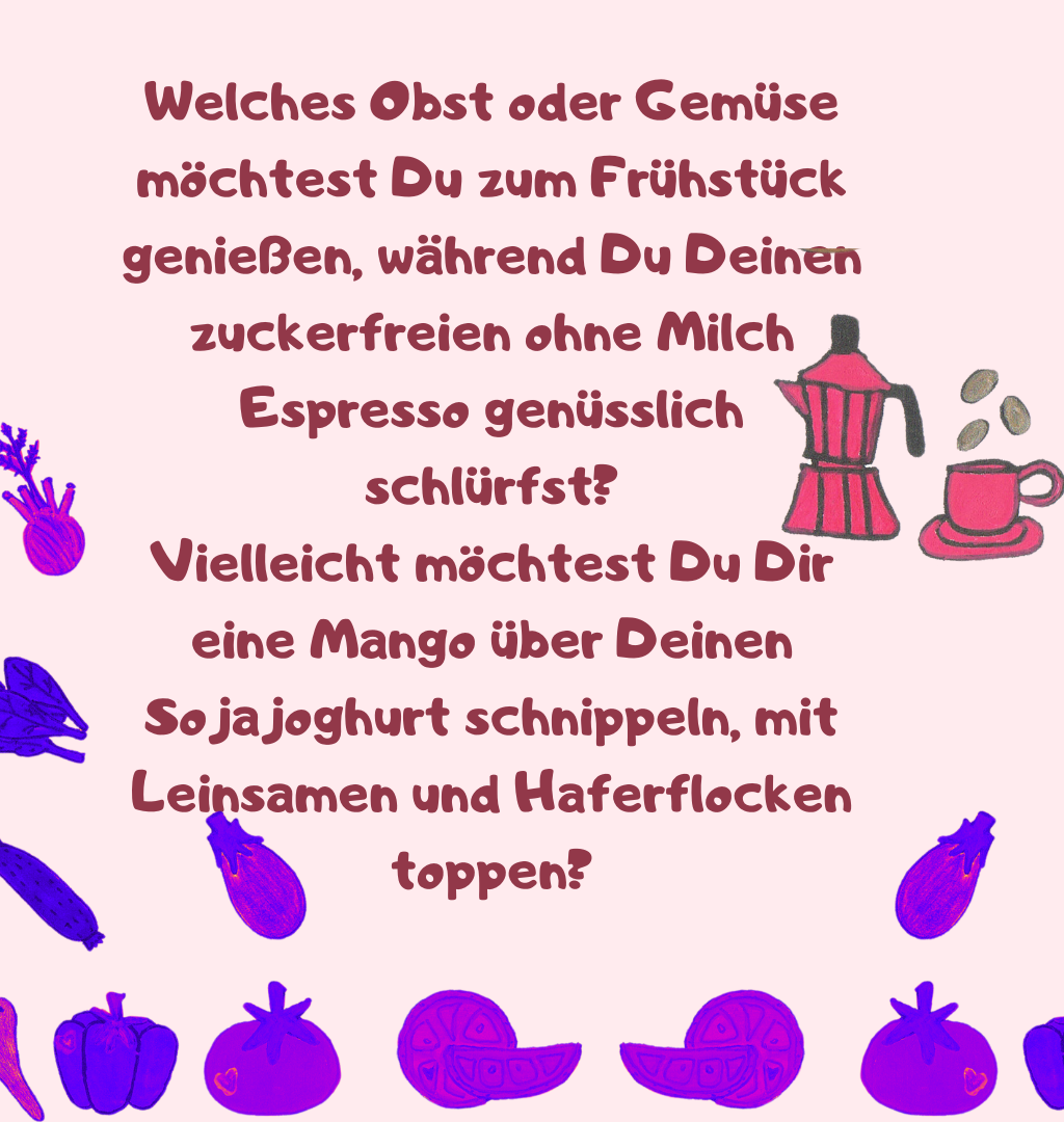 Welches Obst oder Gemüse möchtest Du zum Frühstück genießen, während Du Deinen zuckerfreien ohne Milch Espresso genüsslich schlürfst?
Vielleicht möchtest Du Dir eine Mango über Deinen Sojajoghurt schnippeln, mit Leinsamen und Haferflocken toppen?

